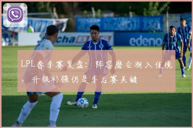 LPL春季赛复盘：阵容磨合渐入佳境，升级补强仍是季后赛关键