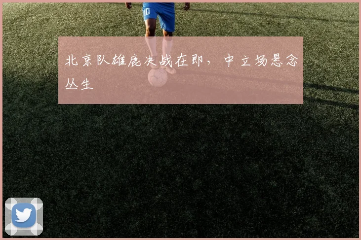 北京队雄鹿决战在即，中立场悬念丛生