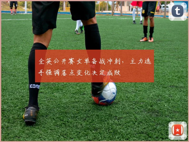 全英公开赛女单备战冲刺，主力选手强调落点变化决定成败