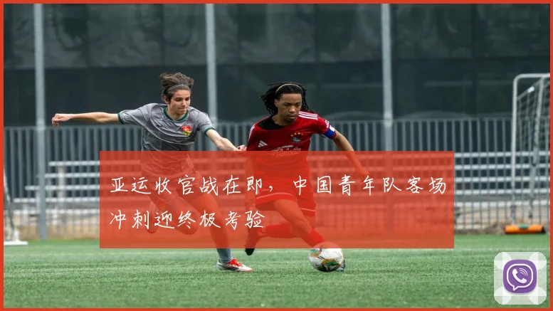 亚运收官战在即，中国青年队客场冲刺迎终极考验
