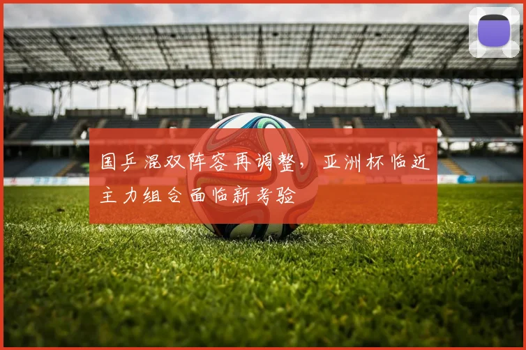 国乒混双阵容再调整，亚洲杯临近主力组合面临新考验