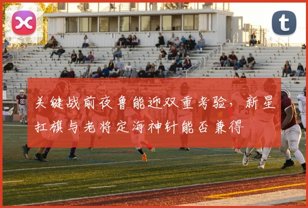 关键战前夜鲁能迎双重考验，新星扛旗与老将定海神针能否兼得