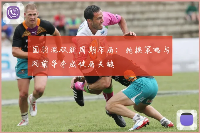 国羽混双新周期布局：轮换策略与网前争夺成破局关键