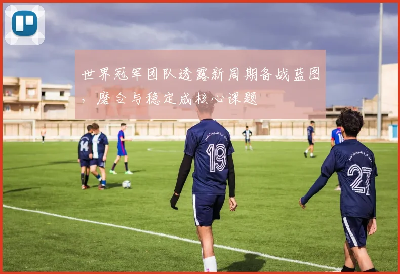 世界冠军团队透露新周期备战蓝图，磨合与稳定成核心课题