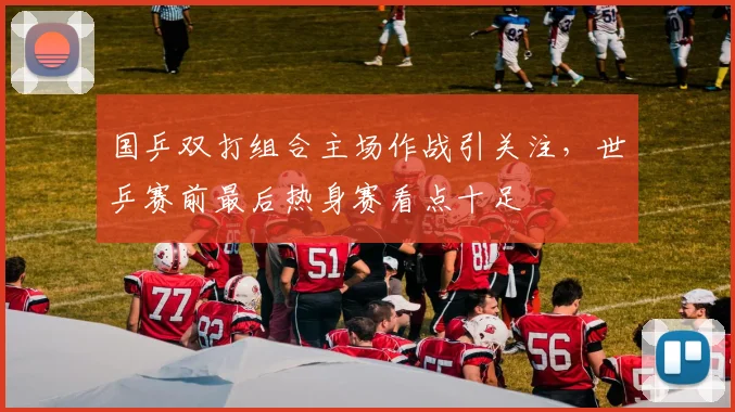 国乒双打组合主场作战引关注，世乒赛前最后热身赛看点十足