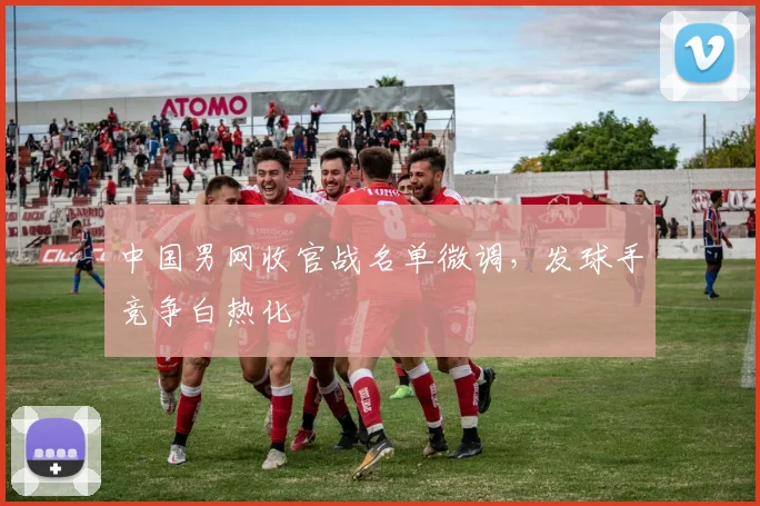 中国男网收官战名单微调，发球手竞争白热化