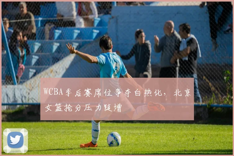 WCBA季后赛席位争夺白热化，北京女篮抢分压力陡增