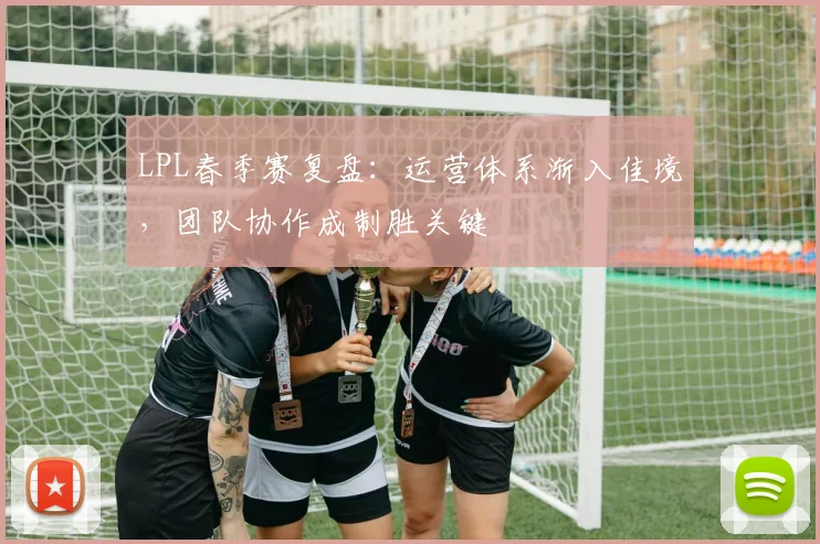 LPL春季赛复盘：运营体系渐入佳境，团队协作成制胜关键