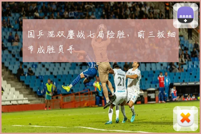 国乒混双鏖战七局险胜，前三板细节成胜负手