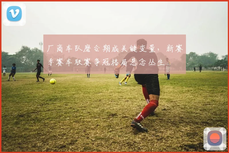 厂商车队磨合期成关键变量，新赛季赛车联赛争冠格局悬念丛生