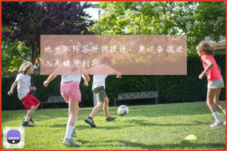 地方队阵容升级提速，奥运备战进入关键冲刺期