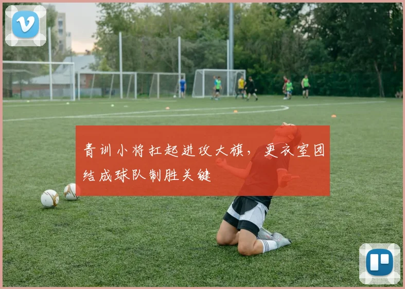 青训小将扛起进攻大旗，更衣室团结成球队制胜关键