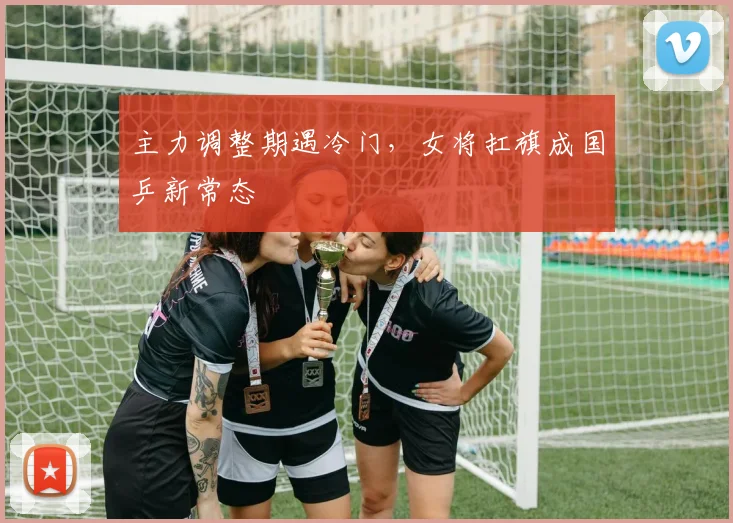 主力调整期遇冷门，女将扛旗成国乒新常态