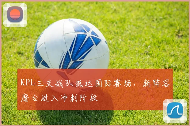 KPL三支战队抵达国际赛场，新阵容磨合进入冲刺阶段