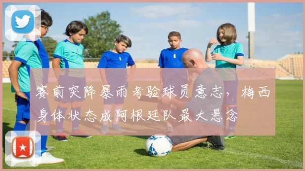 赛前突降暴雨考验球员意志，梅西身体状态成阿根廷队最大悬念