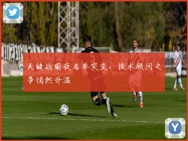 关键战前夜名单突变，技术顾问之争悄然升温