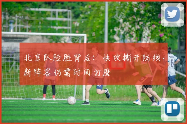 北京队险胜背后：快攻撕开防线，新阵容仍需时间打磨