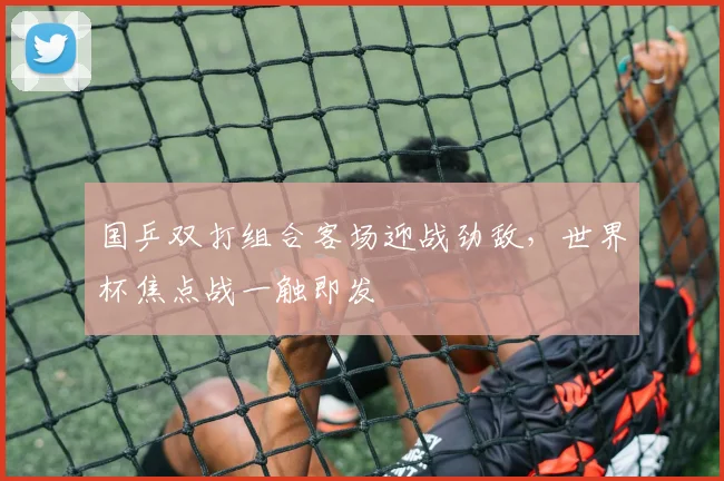 国乒双打组合客场迎战劲敌，世界杯焦点战一触即发