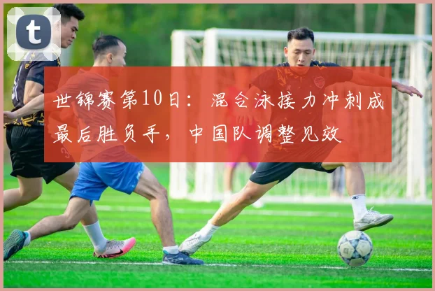 世锦赛第10日：混合泳接力冲刺成最后胜负手，中国队调整见效