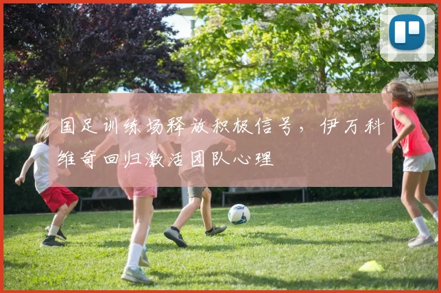 国足训练场释放积极信号，伊万科维奇回归激活团队心理