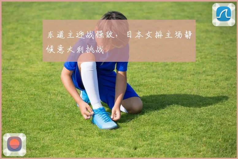 东道主迎战强敌，日本女排主场静候意大利挑战