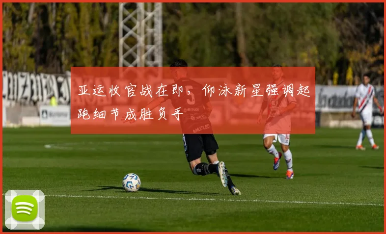 亚运收官战在即，仰泳新星强调起跑细节成胜负手