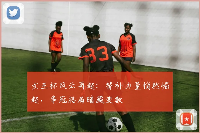 女王杯风云再起：替补力量悄然崛起，争冠格局暗藏变数