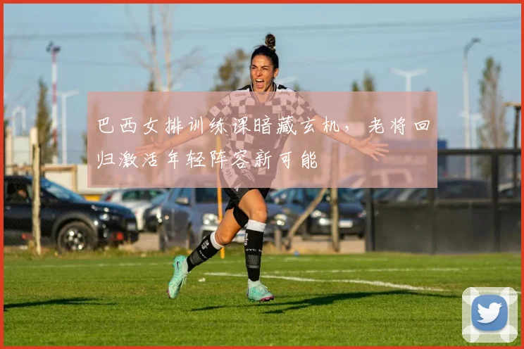巴西女排训练课暗藏玄机，老将回归激活年轻阵容新可能