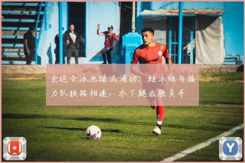 全运会泳池暗流涌动：蛙泳组与接力队狭路相逢，水下腿成胜负手