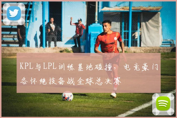 KPL与LPL训练基地碰撞，电竞豪门各怀绝技备战全球总决赛