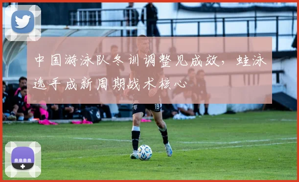 中国游泳队冬训调整见成效，蛙泳选手成新周期战术核心