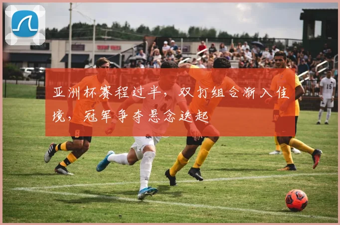 亚洲杯赛程过半，双打组合渐入佳境，冠军争夺悬念迭起