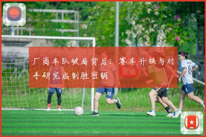 厂商车队破局背后：赛车升级与对手研究成制胜密钥
