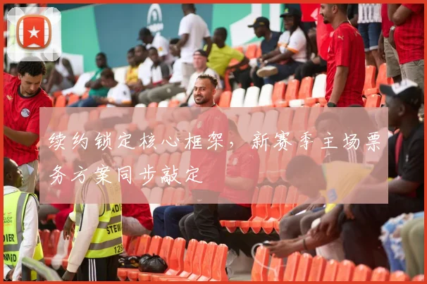 续约锁定核心框架，新赛季主场票务方案同步敲定