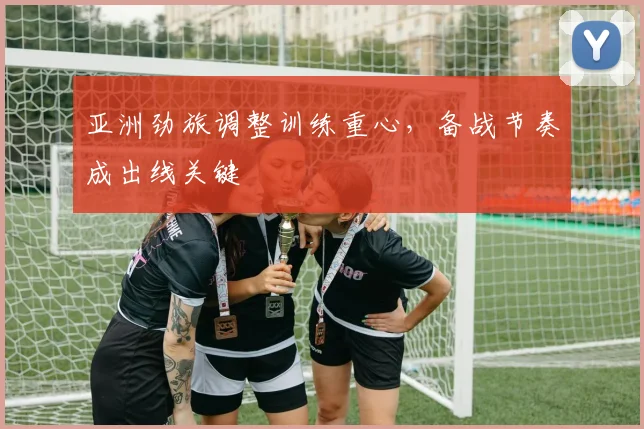 亚洲劲旅调整训练重心，备战节奏成出线关键