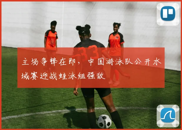 主场争锋在即，中国游泳队公开水域赛迎战蛙泳组强敌