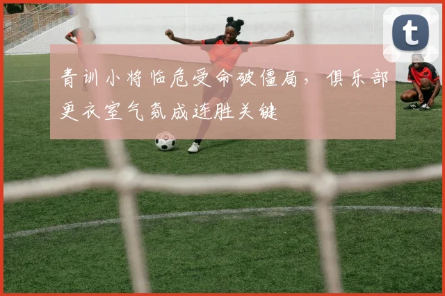 青训小将临危受命破僵局，俱乐部更衣室气氛成连胜关键