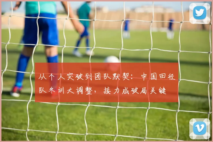 从个人突破到团队默契：中国田径队冬训大调整，接力成破局关键