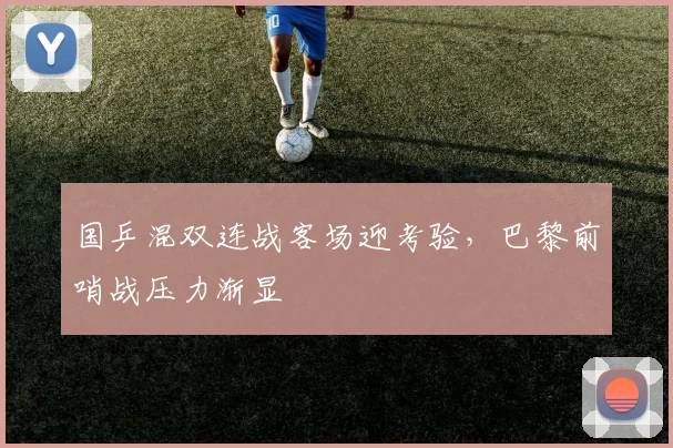 国乒混双连战客场迎考验，巴黎前哨战压力渐显
