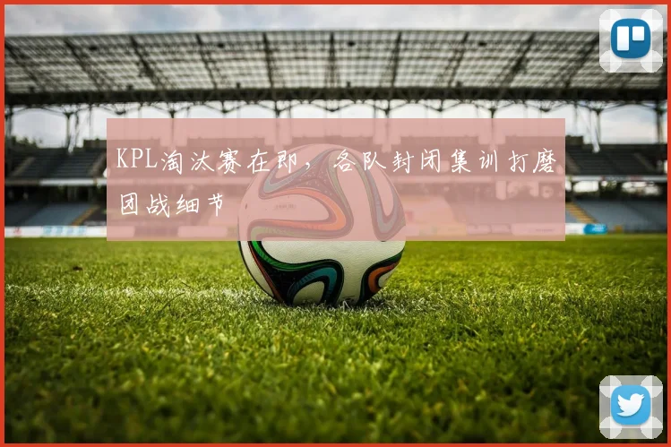 KPL淘汰赛在即，各队封闭集训打磨团战细节
