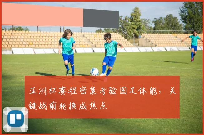 亚洲杯赛程密集考验国足体能，关键战前轮换成焦点