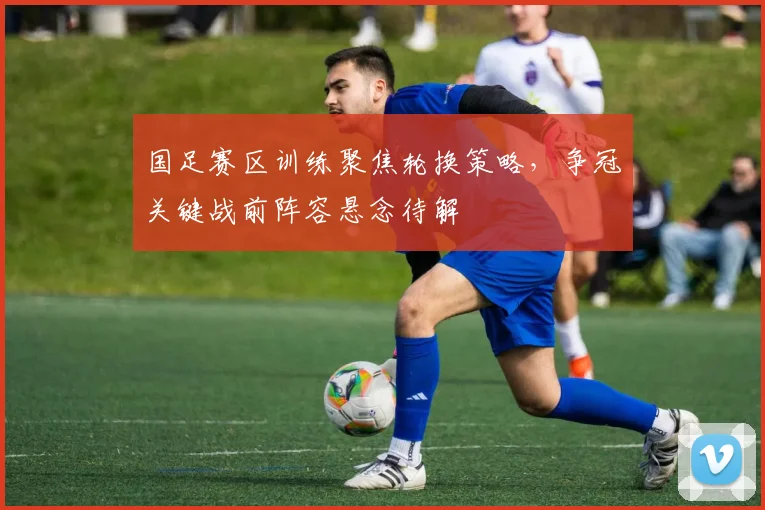 国足赛区训练聚焦轮换策略，争冠关键战前阵容悬念待解