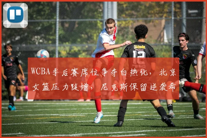 WCBA季后赛席位争夺白热化，北京女篮压力陡增，尼克斯保留逆袭希望
