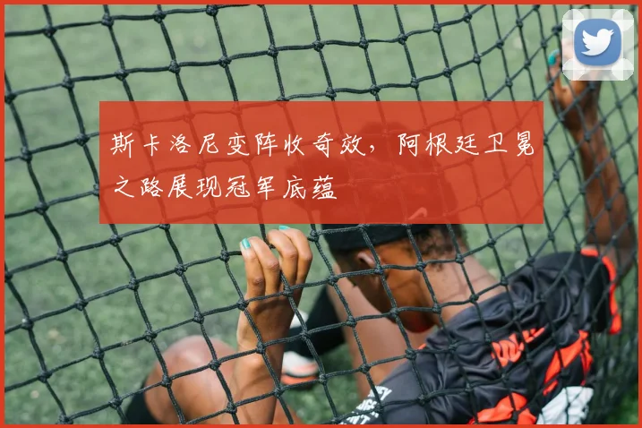 斯卡洛尼变阵收奇效，阿根廷卫冕之路展现冠军底蕴