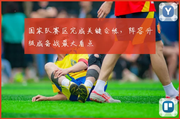 国家队赛区完成关键合练，阵容升级成备战最大看点