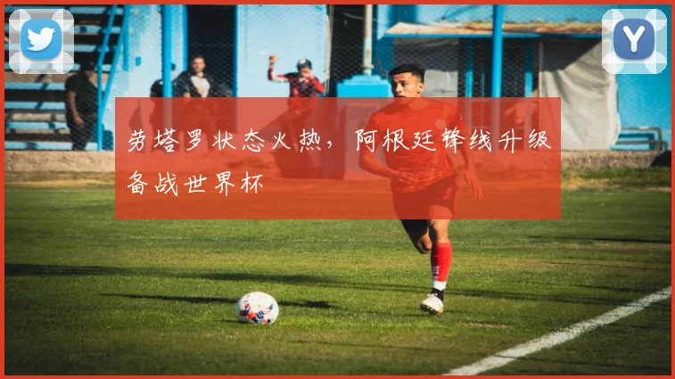 劳塔罗状态火热，阿根廷锋线升级备战世界杯