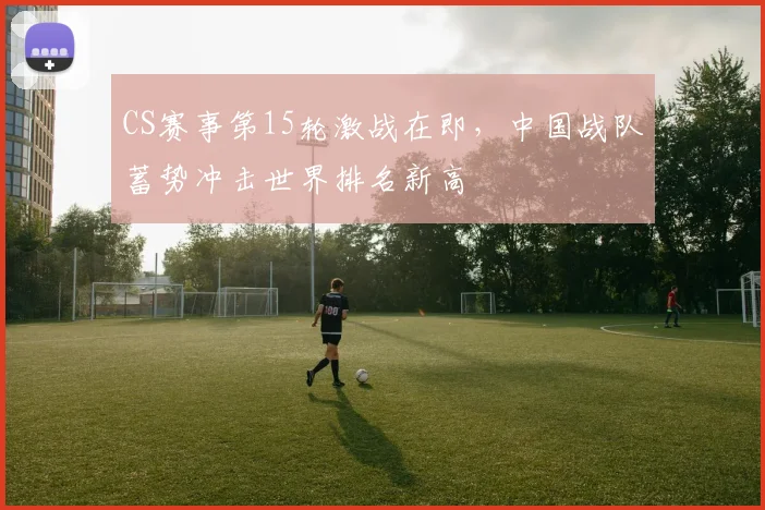 CS赛事第15轮激战在即，中国战队蓄势冲击世界排名新高