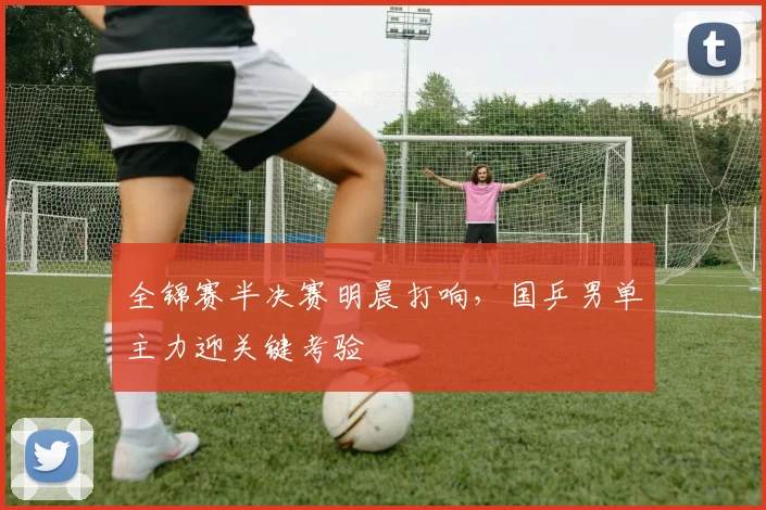 全锦赛半决赛明晨打响，国乒男单主力迎关键考验