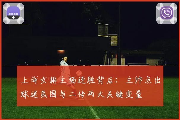 上海女排主场连胜背后：主帅点出球迷氛围与二传两大关键变量