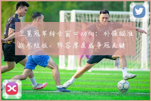 卫冕冠军转会窗口动向：补强瞄准战术短板，阵容厚度成争冠关键